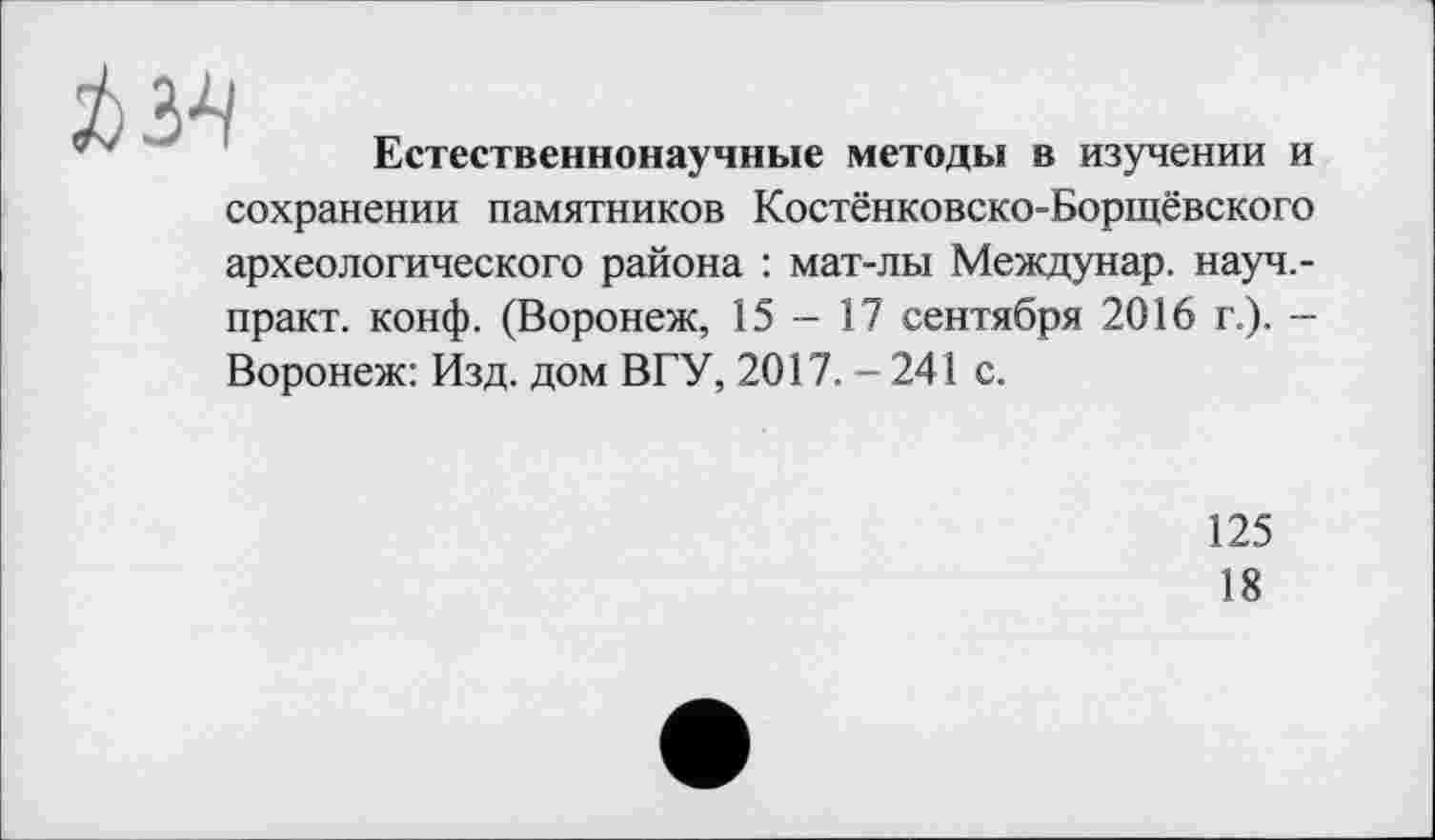 ﻿№
Естественнонаучные методы в изучении и
сохранении памятников Костёнковско-Борщёвского археологического района : мат-лы Междунар. науч.-практ. конф. (Воронеж, 15-17 сентября 2016 г.). -Воронеж: Изд. дом ВГУ, 2017.-241 с.
125
18